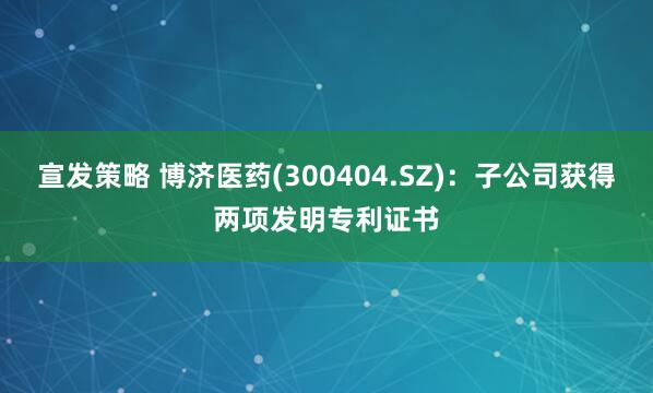 宣发策略 博济医药(300404.SZ)：子公司获得两项发明专利证书