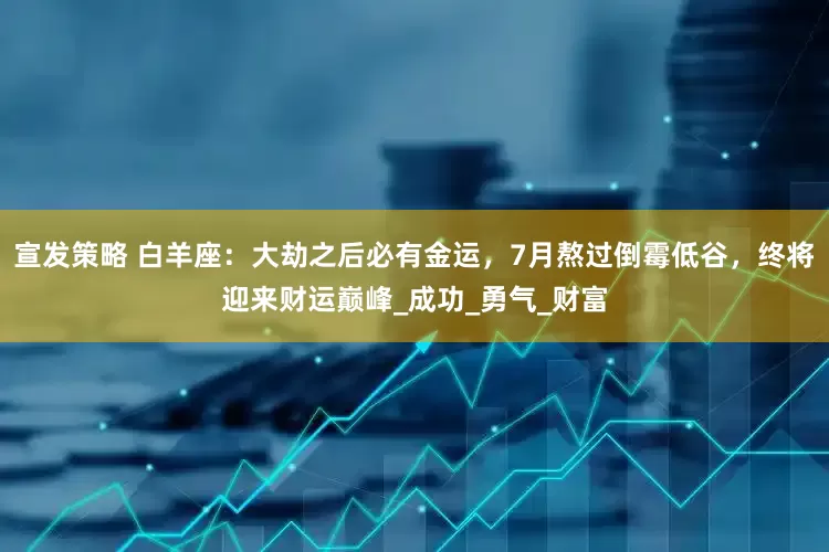 宣发策略 白羊座：大劫之后必有金运，7月熬过倒霉低谷，终将迎来财运巅峰_成功_勇气_财富