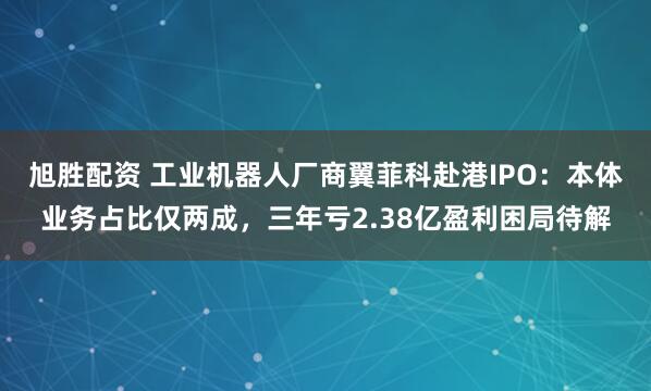 旭胜配资 工业机器人厂商翼菲科赴港IPO：本体业务占比仅两成，三年亏2.38亿盈利困局待解