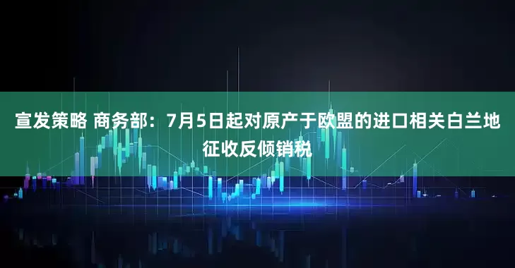 宣发策略 商务部：7月5日起对原产于欧盟的进口相关白兰地征收反倾销税