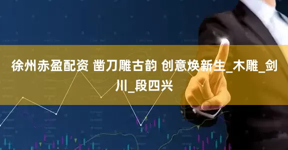 徐州赤盈配资 凿刀雕古韵 创意焕新生_木雕_剑川_段四兴
