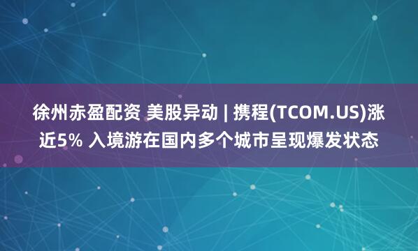 徐州赤盈配资 美股异动 | 携程(TCOM.US)涨近5% 入境游在国内多个城市呈现爆发状态