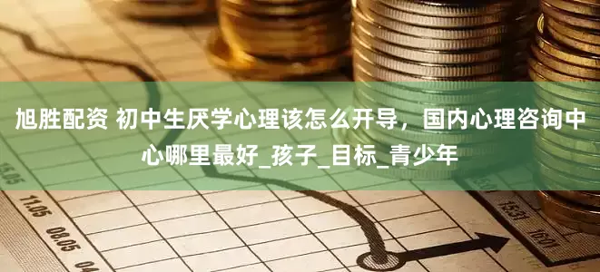 旭胜配资 初中生厌学心理该怎么开导，国内心理咨询中心哪里最好_孩子_目标_青少年