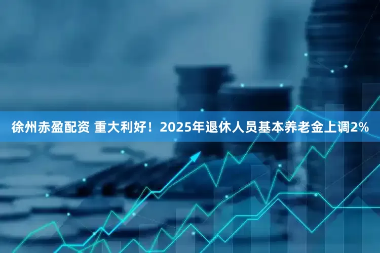 徐州赤盈配资 重大利好！2025年退休人员基本养老金上调2%