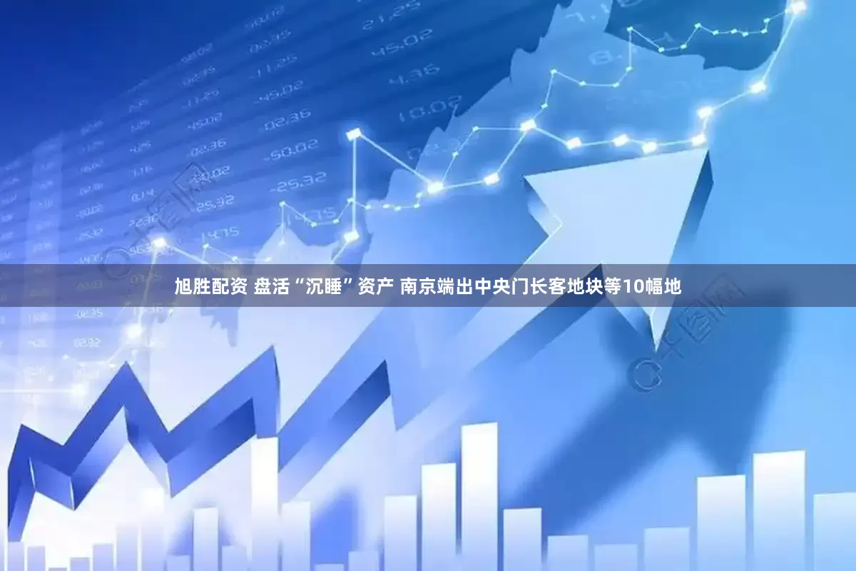 旭胜配资 盘活“沉睡”资产 南京端出中央门长客地块等10幅地