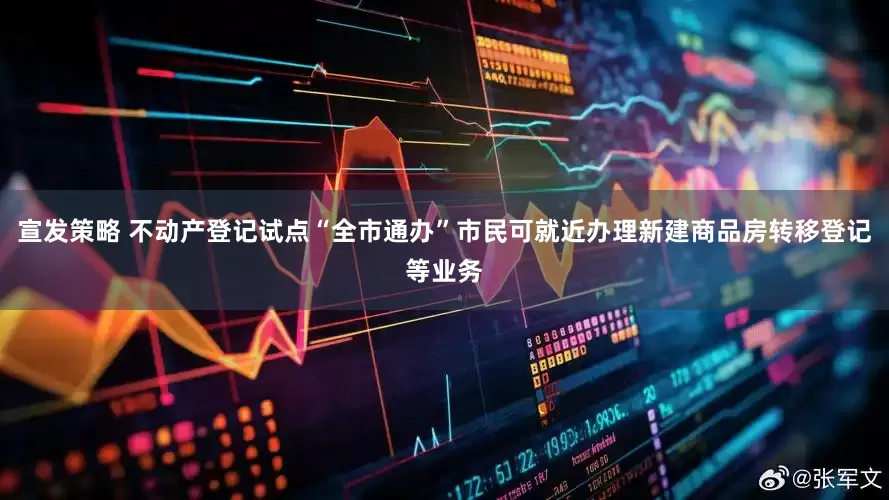 宣发策略 不动产登记试点“全市通办”市民可就近办理新建商品房转移登记等业务