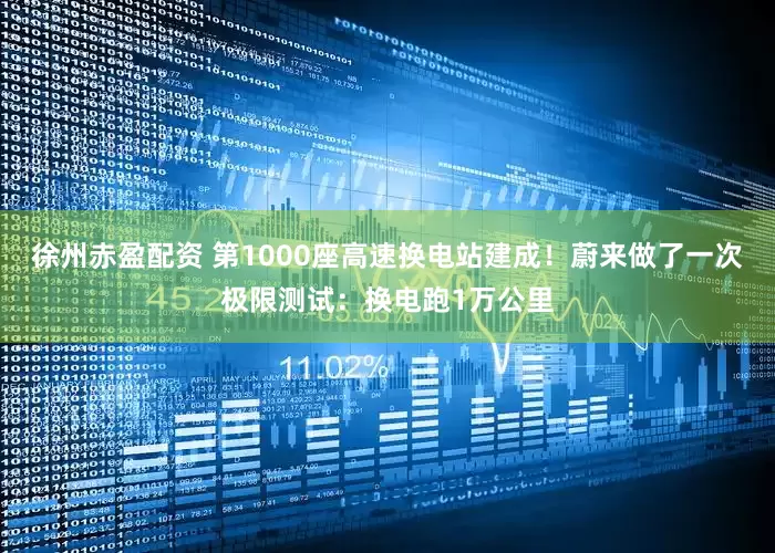徐州赤盈配资 第1000座高速换电站建成！蔚来做了一次极限测试：换电跑1万公里