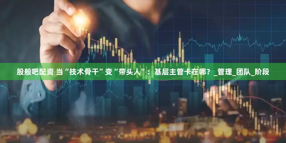 股般吧配资 当“技术骨干”变“带头人”：基层主管卡在哪？_管理_团队_阶段