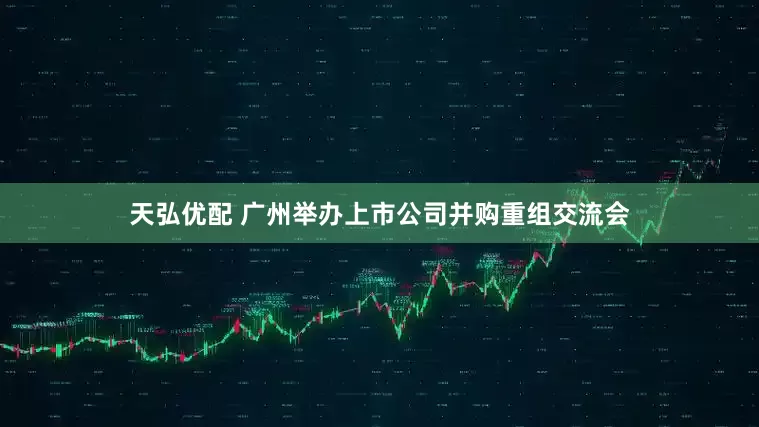 天弘优配 广州举办上市公司并购重组交流会