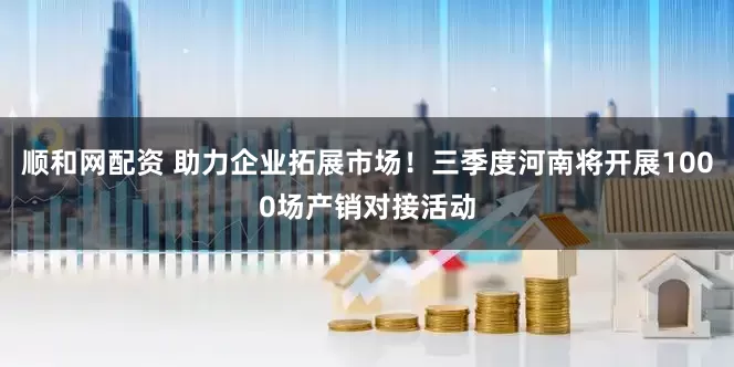 顺和网配资 助力企业拓展市场！三季度河南将开展1000场产销对接活动