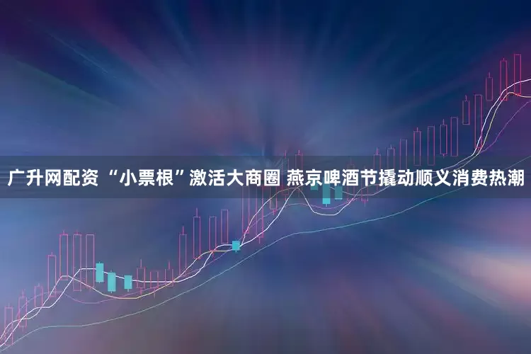 广升网配资 “小票根”激活大商圈 燕京啤酒节撬动顺义消费热潮