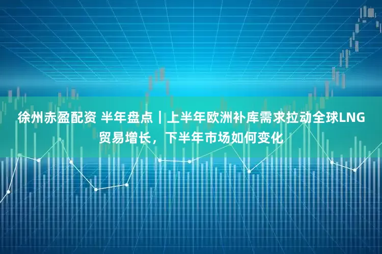 徐州赤盈配资 半年盘点｜上半年欧洲补库需求拉动全球LNG贸易增长，下半年市场如何变化