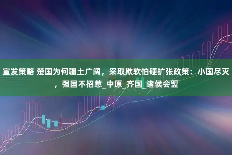 宣发策略 楚国为何疆土广阔，采取欺软怕硬扩张政策：小国尽灭，强国不招惹_中原_齐国_诸侯会盟